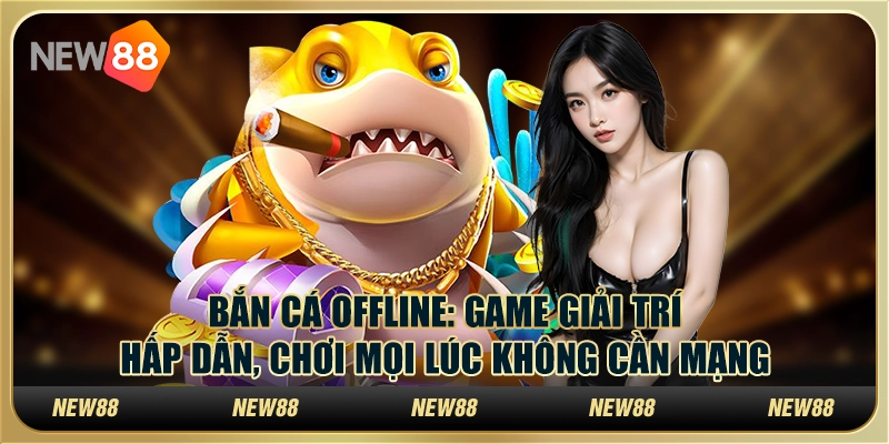 Bắn cá offline: Game giải trí hấp dẫn, chơi mọi lúc không cần mạng